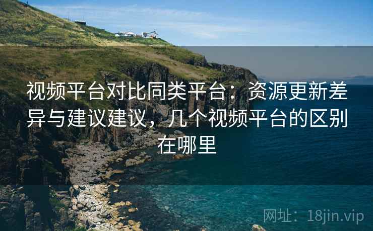 视频平台对比同类平台:资源更新差异与建议建议,几个视频平台的区别在哪里 视频平台对比同类平台:资源更新差异与建议建议,几个视频平台的区别在哪里