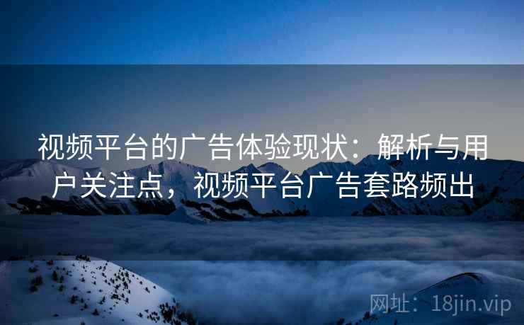 视频平台的广告体验现状:解析与用户关注点,视频平台广告套路频出 视频平台的广告体验现状:解析与用户关注点,视频平台广告套路频出