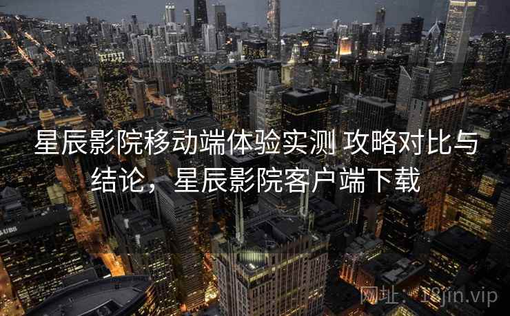 星辰影院移动端体验实测 攻略对比与结论，星辰影院客户端下载
