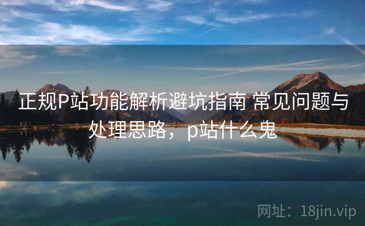正规P站功能解析避坑指南 常见问题与处理思路,p站什么鬼 正规P站功能解析避坑指南 常见问题与处理思路,p站什么鬼