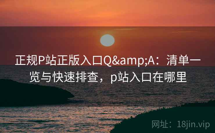 正规P站正版入口Q&A：清单一览与快速排查，p站入口在哪里