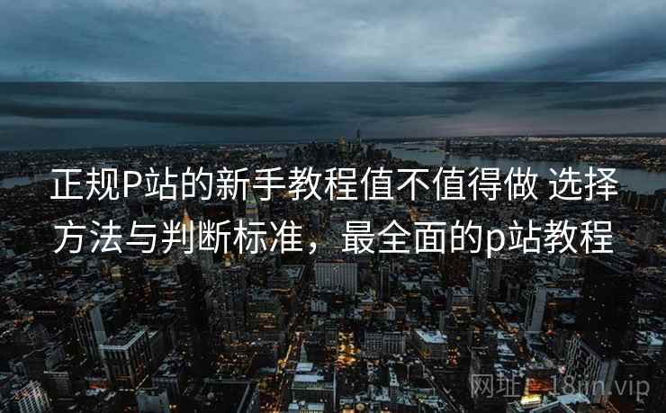 正规P站的新手教程值不值得做 选择方法与判断标准，最全面的p站教程