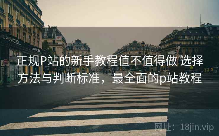 正规P站的新手教程值不值得做 选择方法与判断标准，最全面的p站教程