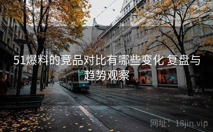 51爆料的竞品对比有哪些变化 复盘与趋势观察