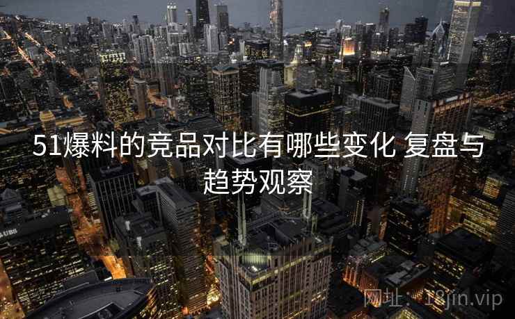51爆料的竞品对比有哪些变化 复盘与趋势观察