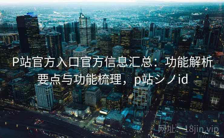 P站官方入口官方信息汇总：功能解析要点与功能梳理，p站シノid
