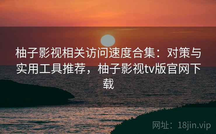 柚子影视相关访问速度合集:对策与实用工具推荐,柚子影视tv版官网下载 柚子影视相关访问速度合集:对策与实用工具推荐,柚子影视tv版官网下载