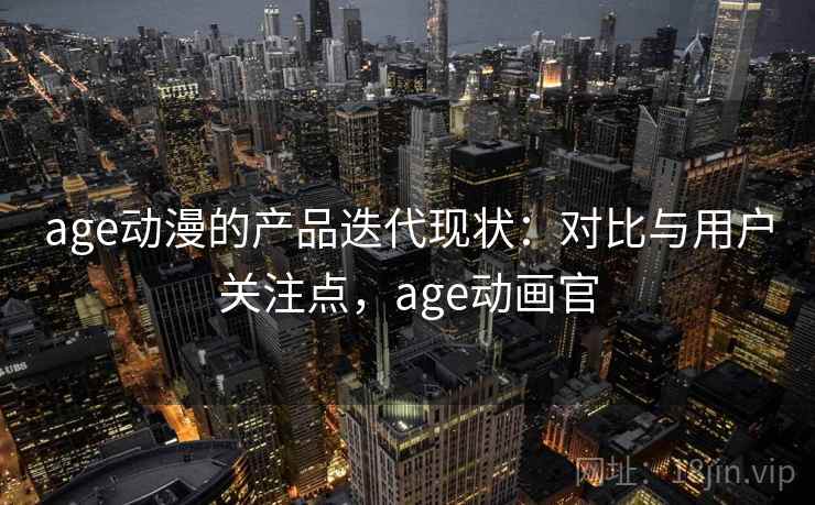 age动漫的产品迭代现状：对比与用户关注点，age动画官