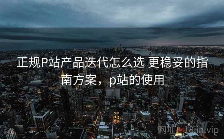 正规P站产品迭代怎么选 更稳妥的指南方案,p站的使用 正规P站产品迭代怎么选 更稳妥的指南方案,p站的使用