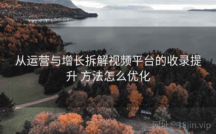 从运营与增长拆解视频平台的收录提升 方法怎么优化