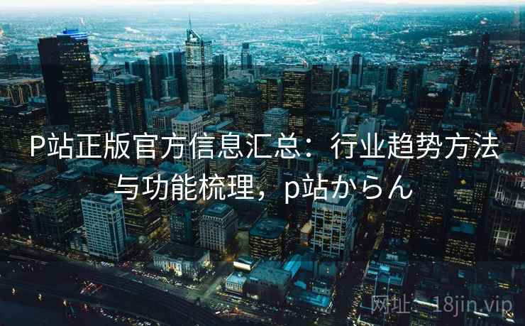 P站正版官方信息汇总:行业趋势方法与功能梳理,p站からん P站正版官方信息汇总:行业趋势方法与功能梳理,p站からん