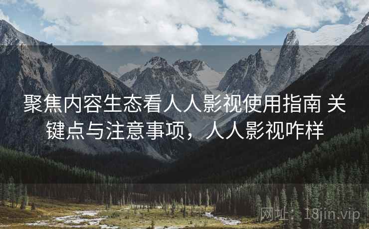 聚焦内容生态看人人影视使用指南 关键点与注意事项，人人影视咋样