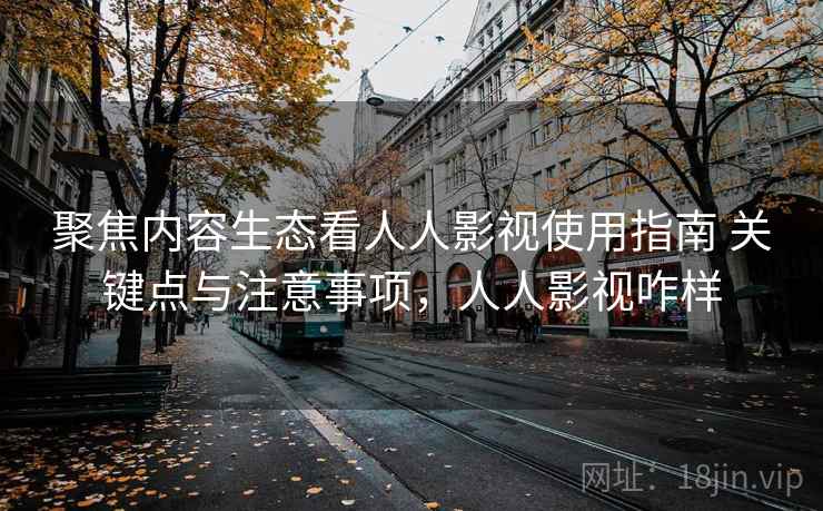聚焦内容生态看人人影视使用指南 关键点与注意事项，人人影视咋样