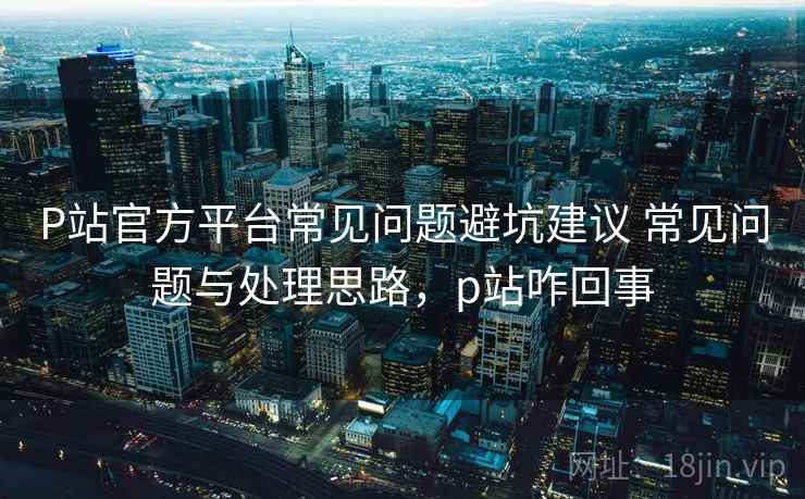 P站官方平台常见问题避坑建议 常见问题与处理思路，p站咋回事