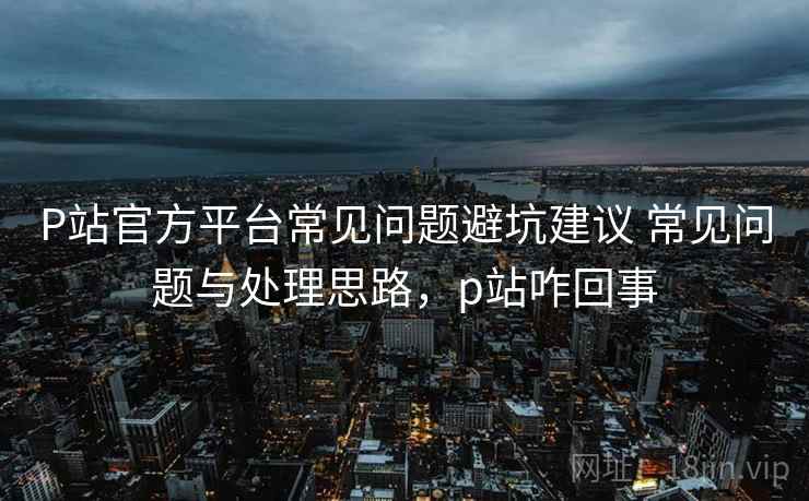 P站官方平台常见问题避坑建议 常见问题与处理思路，p站咋回事
