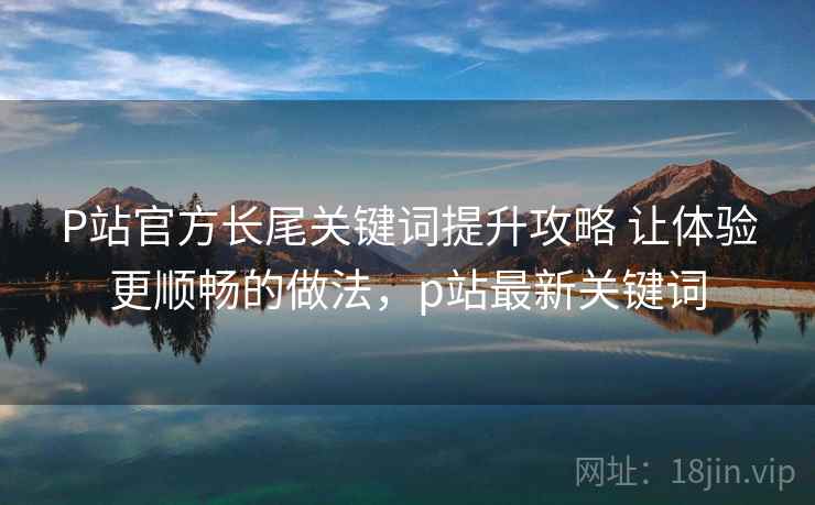 P站官方长尾关键词提升攻略 让体验更顺畅的做法，p站最新关键词