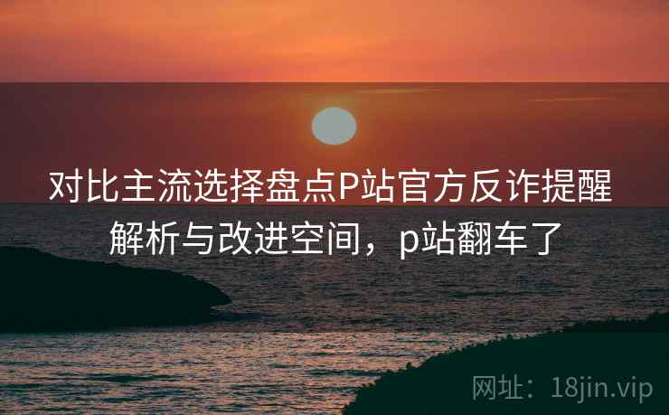 对比主流选择盘点P站官方反诈提醒 解析与改进空间，p站翻车了
