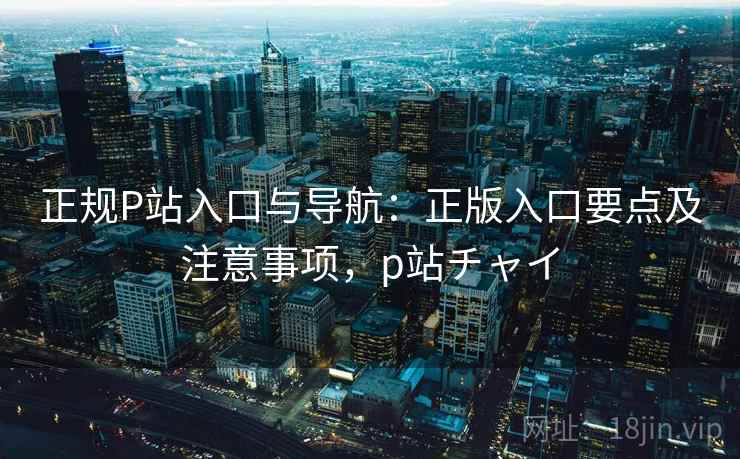 正规P站入口与导航：正版入口要点及注意事项，p站チャイ