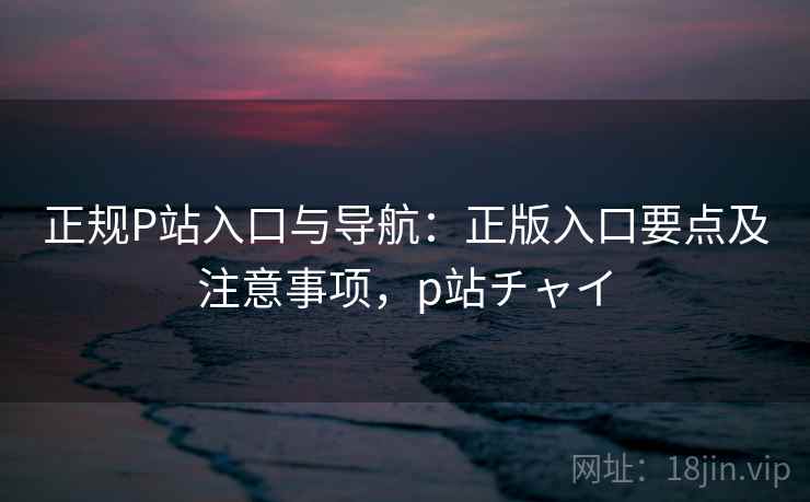 正规P站入口与导航：正版入口要点及注意事项，p站チャイ