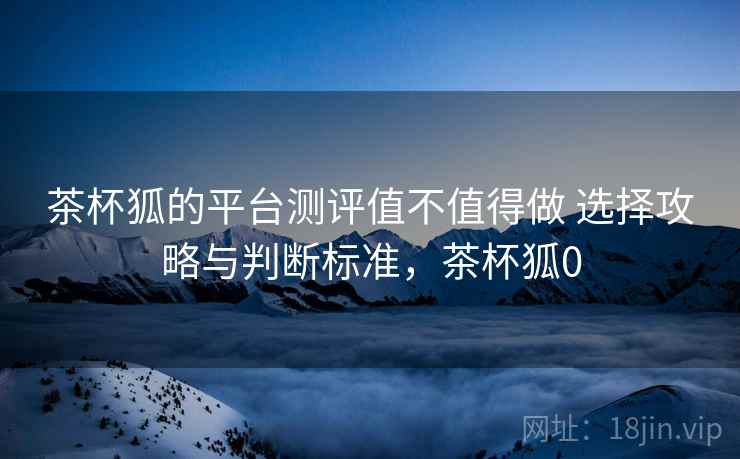 茶杯狐的平台测评值不值得做 选择攻略与判断标准,茶杯狐0 茶杯狐的平台测评值不值得做 选择攻略与判断标准,茶杯狐0