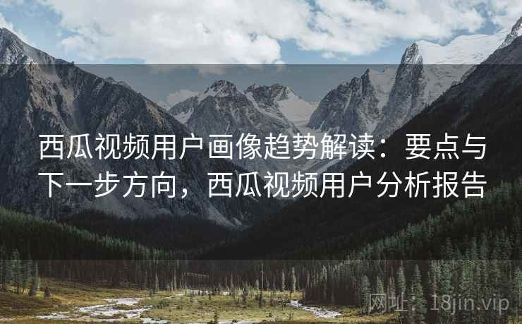 西瓜视频用户画像趋势解读:要点与下一步方向,西瓜视频用户分析报告 西瓜视频用户画像趋势解读:要点与下一步方向,西瓜视频用户分析报告